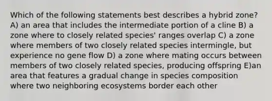 Which of the following statements best describes a hybrid zone? A) an area that includes the intermediate portion of a cline B) a zone where to closely related species' ranges overlap C) a zone where members of two closely related species intermingle, but experience no gene flow D) a zone where mating occurs between members of two closely related species, producing offspring E)an area that features a gradual change in species composition where two neighboring ecosystems border each other