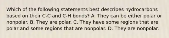 Which of the following statements best describes hydrocarbons based on their C-C and C-H bonds? A. They can be either polar or nonpolar. B. They are polar. C. They have some regions that are polar and some regions that are nonpolar. D. They are nonpolar.