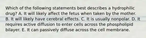 Which of the following statements best describes a hydrophilic drug? A. It will likely affect the fetus when taken by the mother. B. It will likely have cerebral effects. C. It is usually nonpolar. D. It requires active diffusion to enter cells across the phospholipid bilayer. E. It can passively diffuse across the cell membrane.