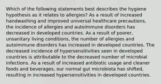 Which of the following statements best describes the hygiene hypothesis as it relates to allergies? As a result of increased handwashing and improved universal healthcare precautions, the incidence of allergies and autoimmune disorders has decreased in developed countries. As a result of poorer, unsanitary living conditions, the number of allergies and autoimmune disorders has increased in developed countries. The decreased incidence of hypersensitivities seen in developed countries is attributable to the decreased number of microbial infections. As a result of increased antibiotic usage and cleaner foods and beverages, our normal gut microbiota has shifted, resulting in increased hypersensitivities in developed countries.