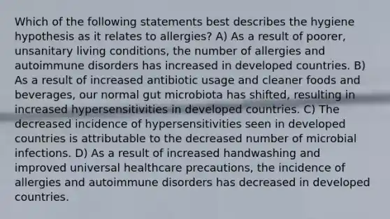 Which of the following statements best describes the hygiene hypothesis as it relates to allergies? A) As a result of poorer, unsanitary living conditions, the number of allergies and autoimmune disorders has increased in developed countries. B) As a result of increased antibiotic usage and cleaner foods and beverages, our normal gut microbiota has shifted, resulting in increased hypersensitivities in developed countries. C) The decreased incidence of hypersensitivities seen in developed countries is attributable to the decreased number of microbial infections. D) As a result of increased handwashing and improved universal healthcare precautions, the incidence of allergies and autoimmune disorders has decreased in developed countries.