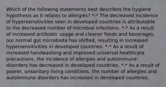 Which of the following statements best describes the hygiene hypothesis as it relates to allergies? *-* The decreased incidence of hypersensitivities seen in developed countries is attributable to the decreased number of microbial infections. *-* As a result of increased antibiotic usage and cleaner foods and beverages, our normal gut microbiota has shifted, resulting in increased hypersensitivities in developed countries. *-* As a result of increased handwashing and improved universal healthcare precautions, the incidence of allergies and autoimmune disorders has decreased in developed countries. *-* As a result of poorer, unsanitary living conditions, the number of allergies and autoimmune disorders has increased in developed countries.