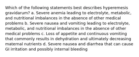 Which of the following statements best describes hyperemesis gravidarum? a. Severe anemia leading to electrolyte, metabolic, and nutritional imbalances in the absence of other medical problems b. Severe nausea and vomiting leading to electrolyte, metabolic, and nutritional imbalances in the absence of other medical problems c. Loss of appetite and continuous vomiting that commonly results in dehydration and ultimately decreasing maternal nutrients d. Severe nausea and diarrhea that can cause GI irritation and possibly internal bleeding