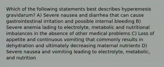 Which of the following statements best describes hyperemesis gravidarum? A) Severe nausea and diarrhea that can cause gastrointestinal irritation and possible internal bleeding B) Severe anemia lading to electrolyte, metabolic and nutritional imbalances in the absence of other medical problems C) Loss of appetite and continuous vomiting that commonly results in dehydration and ultimately decreasing maternal nutrients D) Severe nausea and vomiting leading to electrolyte, metabolic, and nutrition