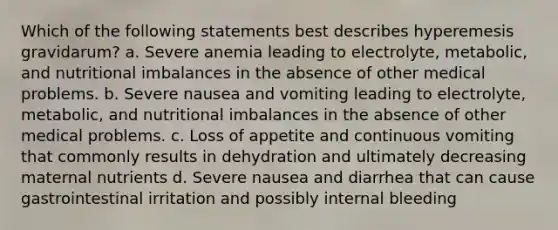 Which of the following statements best describes hyperemesis gravidarum? a. Severe anemia leading to electrolyte, metabolic, and nutritional imbalances in the absence of other medical problems. b. Severe nausea and vomiting leading to electrolyte, metabolic, and nutritional imbalances in the absence of other medical problems. c. Loss of appetite and continuous vomiting that commonly results in dehydration and ultimately decreasing maternal nutrients d. Severe nausea and diarrhea that can cause gastrointestinal irritation and possibly internal bleeding