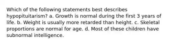 Which of the following statements best describes hypopituitarism? a. Growth is normal during the first 3 years of life. b. Weight is usually more retarded than height. c. Skeletal proportions are normal for age. d. Most of these children have subnormal intelligence.