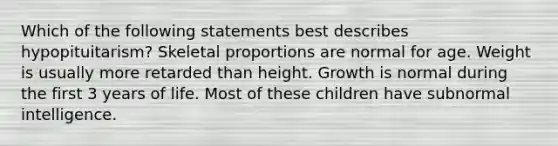 Which of the following statements best describes hypopituitarism? Skeletal proportions are normal for age. Weight is usually more retarded than height. Growth is normal during the first 3 years of life. Most of these children have subnormal intelligence.