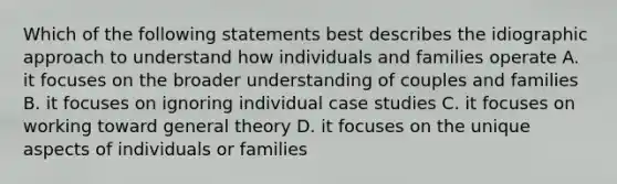 Which of the following statements best describes the idiographic approach to understand how individuals and families operate A. it focuses on the broader understanding of couples and families B. it focuses on ignoring individual case studies C. it focuses on working toward general theory D. it focuses on the unique aspects of individuals or families