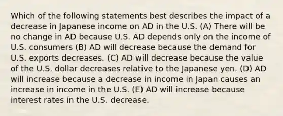 Which of the following statements best describes the impact of a decrease in Japanese income on AD in the U.S. (A) There will be no change in AD because U.S. AD depends only on the income of U.S. consumers (B) AD will decrease because the demand for U.S. exports decreases. (C) AD will decrease because the value of the U.S. dollar decreases relative to the Japanese yen. (D) AD will increase because a decrease in income in Japan causes an increase in income in the U.S. (E) AD will increase because interest rates in the U.S. decrease.