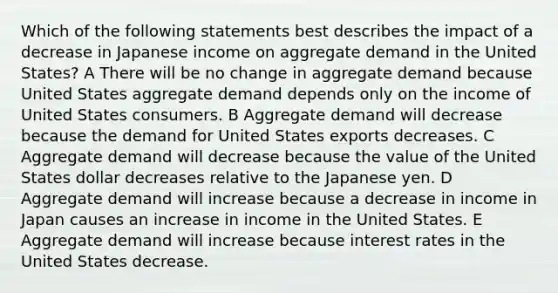 Which of the following statements best describes the impact of a decrease in Japanese income on aggregate demand in the United States? A There will be no change in aggregate demand because United States aggregate demand depends only on the income of United States consumers. B Aggregate demand will decrease because the demand for United States exports decreases. C Aggregate demand will decrease because the value of the United States dollar decreases relative to the Japanese yen. D Aggregate demand will increase because a decrease in income in Japan causes an increase in income in the United States. E Aggregate demand will increase because interest rates in the United States decrease.