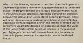 Which of the following statements best describes the impact of a decrease in Japanese income on aggregate demand in the United States? Aggregate demand will increase because interest rates in the United States decrease. Aggregate demand will decrease because the demand for United States exports decreases. There will be no change in aggregate demand because United States aggregate demand depends only on the income of United States consumers. Aggregate demand will decrease because the value of the United States dollar decreases relative to the Japanese yen. Aggregate demand will increase because a decrease in income in Japan causes an increase in income in the United States.