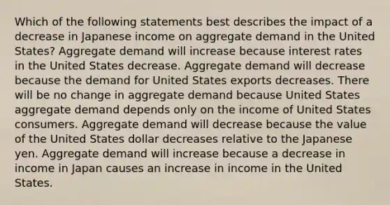 Which of the following statements best describes the impact of a decrease in Japanese income on aggregate demand in the United States? Aggregate demand will increase because interest rates in the United States decrease. Aggregate demand will decrease because the demand for United States exports decreases. There will be no change in aggregate demand because United States aggregate demand depends only on the income of United States consumers. Aggregate demand will decrease because the value of the United States dollar decreases relative to the Japanese yen. Aggregate demand will increase because a decrease in income in Japan causes an increase in income in the United States.