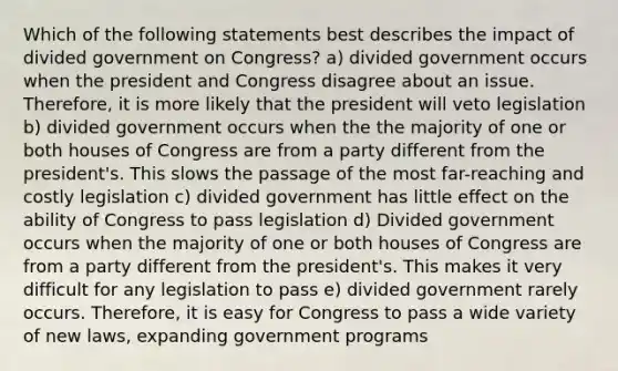 Which of the following statements best describes the impact of divided government on Congress? a) divided government occurs when the president and Congress disagree about an issue. Therefore, it is more likely that the president will veto legislation b) divided government occurs when the the majority of one or both houses of Congress are from a party different from the president's. This slows the passage of the most far-reaching and costly legislation c) divided government has little effect on the ability of Congress to pass legislation d) Divided government occurs when the majority of one or both houses of Congress are from a party different from the president's. This makes it very difficult for any legislation to pass e) divided government rarely occurs. Therefore, it is easy for Congress to pass a wide variety of new laws, expanding government programs