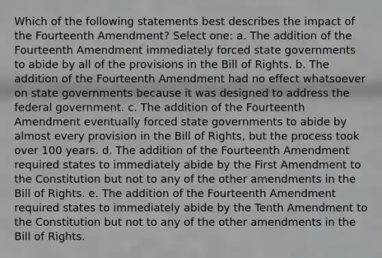 Which of the following statements best describes the impact of the Fourteenth Amendment? Select one: a. The addition of the Fourteenth Amendment immediately forced state governments to abide by all of the provisions in the Bill of Rights. b. The addition of the Fourteenth Amendment had no effect whatsoever on state governments because it was designed to address the federal government. c. The addition of the Fourteenth Amendment eventually forced state governments to abide by almost every provision in the Bill of Rights, but the process took over 100 years. d. The addition of the Fourteenth Amendment required states to immediately abide by the First Amendment to the Constitution but not to any of the other amendments in the Bill of Rights. e. The addition of the Fourteenth Amendment required states to immediately abide by the Tenth Amendment to the Constitution but not to any of the other amendments in the Bill of Rights.