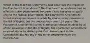 Which of the following statements best describes the impact of the Fourteenth Amendment? The Fourteenth Amendment had no effect on state governments because it was designed to apply only to the federal government. The Fourteenth Amendment forced state governments to abide by almost every provision in the Bill of Rights, but the process took over 100 years. The Fourteenth Amendment forced state governments to abide by all of the provisions in the Bill of Rights. The Fourteenth Amendment required states to abide by the First Amendment to the Constitution but not any of the other amendments to the Constitution.