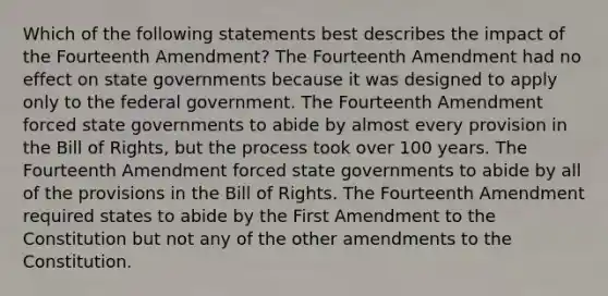 Which of the following statements best describes the impact of the Fourteenth Amendment? The Fourteenth Amendment had no effect on state governments because it was designed to apply only to the federal government. The Fourteenth Amendment forced state governments to abide by almost every provision in the Bill of Rights, but the process took over 100 years. The Fourteenth Amendment forced state governments to abide by all of the provisions in the Bill of Rights. The Fourteenth Amendment required states to abide by the First Amendment to the Constitution but not any of the other amendments to the Constitution.