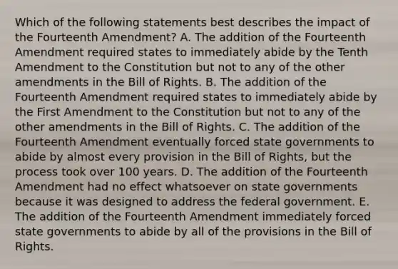 Which of the following statements best describes the impact of the Fourteenth Amendment? A. The addition of the Fourteenth Amendment required states to immediately abide by the Tenth Amendment to the Constitution but not to any of the other amendments in the Bill of Rights. B. The addition of the Fourteenth Amendment required states to immediately abide by the First Amendment to the Constitution but not to any of the other amendments in the Bill of Rights. C. The addition of the Fourteenth Amendment eventually forced state governments to abide by almost every provision in the Bill of Rights, but the process took over 100 years. D. The addition of the Fourteenth Amendment had no effect whatsoever on state governments because it was designed to address the federal government. E. The addition of the Fourteenth Amendment immediately forced state governments to abide by all of the provisions in the Bill of Rights.