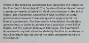 Which of the following statements best describes the impact of the Fourteenth Amendment? The Fourteenth Amendment forced state governments to abide by all of the provisions in the Bill of Rights. The Fourteenth Amendment had no effect on state governments because it was designed to apply only to the federal government. The Fourteenth Amendment forced state governments to abide by almost every provision in the Bill of Rights, but the process took over 100 years. The Fourteenth Amendment required states to abide by the First Amendment to the Constitution but not any of the other amendments to the Constitution.