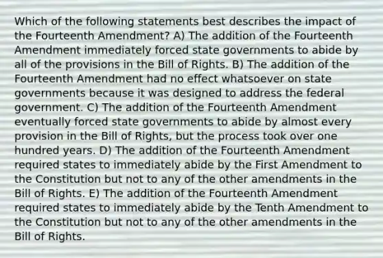 Which of the following statements best describes the impact of the Fourteenth Amendment? A) The addition of the Fourteenth Amendment immediately forced state governments to abide by all of the provisions in the Bill of Rights. B) The addition of the Fourteenth Amendment had no effect whatsoever on state governments because it was designed to address the federal government. C) The addition of the Fourteenth Amendment eventually forced state governments to abide by almost every provision in the Bill of Rights, but the process took over one hundred years. D) The addition of the Fourteenth Amendment required states to immediately abide by the First Amendment to the Constitution but not to any of the other amendments in the Bill of Rights. E) The addition of the Fourteenth Amendment required states to immediately abide by the Tenth Amendment to the Constitution but not to any of the other amendments in the Bill of Rights.