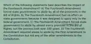 Which of the following statements best describes the impact of the Fourteenth Amendment? A) The Fourteenth Amendment forced state governments to abide by all of the provisions in the Bill of Rights. B) The Fourteenth Amendment had no effect on state governments because it was designed to apply only to the federal government. C) The Fourteenth Amendment forced state governments to abide by almost every provision in the Bill of Rights, but the process took over 100 years. D) The Fourteenth Amendment required states to abide by the First Amendment to the Constitution but not any of the other amendments to the Constitution.