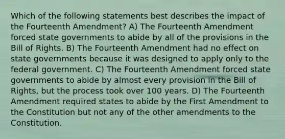 Which of the following statements best describes the impact of the Fourteenth Amendment? A) The Fourteenth Amendment forced state governments to abide by all of the provisions in the Bill of Rights. B) The Fourteenth Amendment had no effect on state governments because it was designed to apply only to the federal government. C) The Fourteenth Amendment forced state governments to abide by almost every provision in the Bill of Rights, but the process took over 100 years. D) The Fourteenth Amendment required states to abide by the First Amendment to the Constitution but not any of the other amendments to the Constitution.