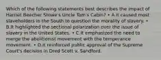 Which of the following statements best describes the impact of Harriet Beecher Stowe's Uncle Tom's Cabin? • A.It caused most slaveholders in the South to question the morality of slavery. • B.It highlighted the sectional polarization over the issue of slavery in the United States. • C.It emphasized the need to merge the abolitionist movement with the temperance movement. • D.It reinforced public approval of the Supreme Court's decision in Dred Scott v. Sandford.