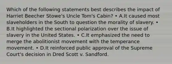 Which of the following statements best describes the impact of Harriet Beecher Stowe's Uncle Tom's Cabin? • A.It caused most slaveholders in the South to question the morality of slavery. • B.It highlighted the sectional polarization over the issue of slavery in the United States. • C.It emphasized the need to merge the abolitionist movement with the temperance movement. • D.It reinforced public approval of the Supreme Court's decision in Dred Scott v. Sandford.