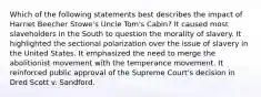 Which of the following statements best describes the impact of Harriet Beecher Stowe's Uncle Tom's Cabin? It caused most slaveholders in the South to question the morality of slavery. It highlighted the sectional polarization over the issue of slavery in the United States. It emphasized the need to merge the abolitionist movement with the temperance movement. It reinforced public approval of the Supreme Court's decision in Dred Scott v. Sandford.