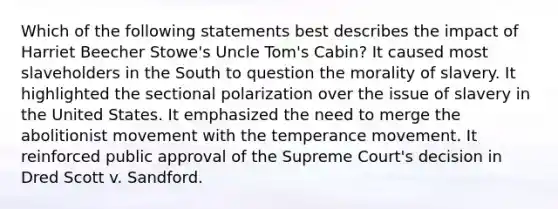 Which of the following statements best describes the impact of Harriet Beecher Stowe's Uncle Tom's Cabin? It caused most slaveholders in the South to question the morality of slavery. It highlighted the sectional polarization over the issue of slavery in the United States. It emphasized the need to merge the abolitionist movement with the temperance movement. It reinforced public approval of the Supreme Court's decision in Dred Scott v. Sandford.