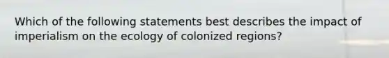 Which of the following statements best describes the impact of imperialism on the ecology of colonized regions?