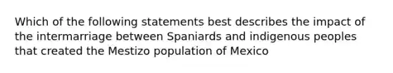 Which of the following statements best describes the impact of the intermarriage between Spaniards and indigenous peoples that created the Mestizo population of Mexico