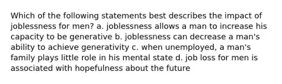 Which of the following statements best describes the impact of joblessness for men? a. joblessness allows a man to increase his capacity to be generative b. joblessness can decrease a man's ability to achieve generativity c. when unemployed, a man's family plays little role in his mental state d. job loss for men is associated with hopefulness about the future