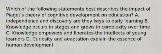 Which of the following statements best describes the impact of Piaget's theory of cognitive development on education? A. independence and discovery are they keys to early learning B. Knowledge occurs in stages and grows in complexity over time C. Knowledge empowers and liberates the intellects of young learners D. Curiosity and adaptation explain the essence of human development