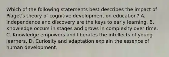 Which of the following statements best describes the impact of Piaget's theory of cognitive development on education? A. Independence and discovery are the keys to early learning. B. Knowledge occurs in stages and grows in complexity over time. C. Knowledge empowers and liberates the intellects of young learners. D. Curiosity and adaptation explain the essence of human development.