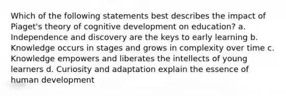 Which of the following statements best describes the impact of Piaget's theory of cognitive development on education? a. Independence and discovery are the keys to early learning b. Knowledge occurs in stages and grows in complexity over time c. Knowledge empowers and liberates the intellects of young learners d. Curiosity and adaptation explain the essence of human development