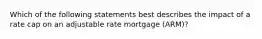 Which of the following statements best describes the impact of a rate cap on an adjustable rate mortgage (ARM)?