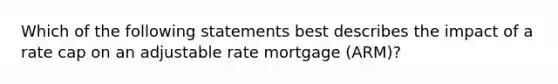 Which of the following statements best describes the impact of a rate cap on an adjustable rate mortgage (ARM)?