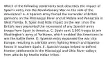 Which of the following statements best describes the impact of Spain's entry into the Revolutionary War on the side of the Americans? A. A Spanish army forced the surrender of British garrisons on the Mississippi River and at Mobile and Pensacola in West Florida. B. Spain had little impact on the war since the British navy prevented the movement of any Spanish army troops from Spain to America. C. Spain sent 3,000 troops to join Washington's army at Yorktown, which enabled the Americans to win the battle there. D. Spanish entry expanded the war into Europe, resulting in a British army fighting French and Spanish forces in southern Spain. E. Spanish troops helped to defend frontier settlements in the Mississippi and Ohio River valleys from attacks by hostile Indian tribes.