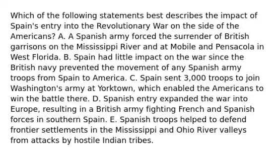 Which of the following statements best describes the impact of Spain's entry into the Revolutionary War on the side of the Americans? A. A Spanish army forced the surrender of British garrisons on the Mississippi River and at Mobile and Pensacola in West Florida. B. Spain had little impact on the war since the British navy prevented the movement of any Spanish army troops from Spain to America. C. Spain sent 3,000 troops to join Washington's army at Yorktown, which enabled the Americans to win the battle there. D. Spanish entry expanded the war into Europe, resulting in a British army fighting French and Spanish forces in southern Spain. E. Spanish troops helped to defend frontier settlements in the Mississippi and Ohio River valleys from attacks by hostile Indian tribes.