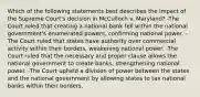 Which of the following statements best describes the impact of the Supreme Court's decision in McCulloch v. Maryland? -The Court ruled that creating a national bank fell within the national government's enumerated powers, confirming national power. -The Court ruled that states have authority over commercial activity within their borders, weakening national power. -The Court ruled that the necessary and proper clause allows the national government to create banks, strengthening national power. -The Court upheld a division of power between the states and the national government by allowing states to tax national banks within their borders.