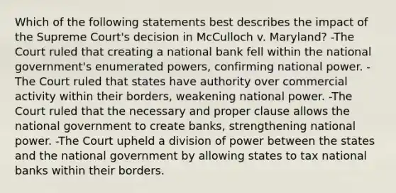 Which of the following statements best describes the impact of the Supreme Court's decision in McCulloch v. Maryland? -The Court ruled that creating a national bank fell within the national government's enumerated powers, confirming national power. -The Court ruled that states have authority over commercial activity within their borders, weakening national power. -The Court ruled that the necessary and proper clause allows the national government to create banks, strengthening national power. -The Court upheld a division of power between the states and the national government by allowing states to tax national banks within their borders.