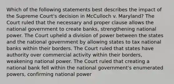 Which of the following statements best describes the impact of the Supreme Court's decision in McCulloch v. Maryland? The Court ruled that the necessary and proper clause allows the national government to create banks, strengthening national power. The Court upheld a division of power between the states and the national government by allowing states to tax national banks within their borders. The Court ruled that states have authority over commercial activity within their borders, weakening national power. The Court ruled that creating a national bank fell within the national government's enumerated powers, confirming national power