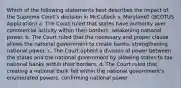 Which of the following statements best describes the impact of the Supreme Court's decision in McCulloch v. Maryland? (SCOTUS Application) a. The Court ruled that states have authority over commercial activity within their borders, weakening national power. b. The Court ruled that the necessary and proper clause allows the national government to create banks, strengthening national power. c. The Court upheld a division of power between the states and the national government by allowing states to tax national banks within their borders. d. The Court ruled that creating a national bank fell within the national government's enumerated powers, confirming national power.