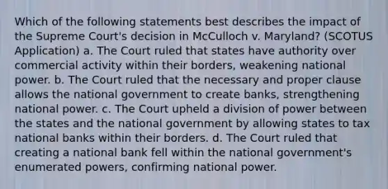 Which of the following statements best describes the impact of the Supreme Court's decision in McCulloch v. Maryland? (SCOTUS Application) a. The Court ruled that states have authority over commercial activity within their borders, weakening national power. b. The Court ruled that the necessary and proper clause allows the national government to create banks, strengthening national power. c. The Court upheld a division of power between the states and the national government by allowing states to tax national banks within their borders. d. The Court ruled that creating a national bank fell within the national government's enumerated powers, confirming national power.