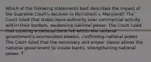 Which of the following statements best describes the impact of the Supreme Court's decision in McCulloch v. Maryland? The Court ruled that states have authority over commercial activity within their borders, weakening national power. The Court ruled that creating a national bank fell within the national government's enumerated powers, confirming national power. The Court ruled that the necessary and proper clause allows the national government to create banks, strengthening national power. T