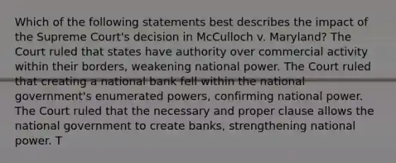 Which of the following statements best describes the impact of the Supreme Court's decision in McCulloch v. Maryland? The Court ruled that states have authority over commercial activity within their borders, weakening national power. The Court ruled that creating a national bank fell within the national government's enumerated powers, confirming national power. The Court ruled that the necessary and proper clause allows the national government to create banks, strengthening national power. T