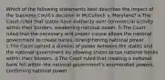 Which of the following statements best describes the impact of the Supreme Court's decision in McCulloch v. Maryland? a.The Court ruled that states have authority over commercial activity within their borders, weakening national power. b.The Court ruled that the necessary and proper clause allows the national government to create banks, strengthening national power. c.The Court upheld a division of power between the states and the national government by allowing states to tax national banks within their borders. d.The Court ruled that creating a national bank fell within the national government's enumerated powers, confirming national power.