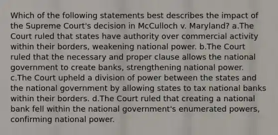 Which of the following statements best describes the impact of the Supreme Court's decision in McCulloch v. Maryland? a.The Court ruled that states have authority over commercial activity within their borders, weakening national power. b.The Court ruled that the necessary and proper clause allows the national government to create banks, strengthening national power. c.The Court upheld a division of power between the states and the national government by allowing states to tax national banks within their borders. d.The Court ruled that creating a national bank fell within the national government's enumerated powers, confirming national power.