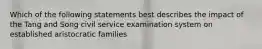 Which of the following statements best describes the impact of the Tang and Song civil service examination system on established aristocratic families