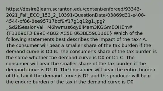 https://desire2learn.scranton.edu/content/enforced/93343-2021_Fall_ECO_153_2_10391/QuestionData/03869d31-e408-4544-bf86-8ee95717bcf9/f17g1q12g1.jpg?_&d2lSessionVal=M6hwmss6qy8iMam3KGGmEOHEm#(F13B90F3-E99E-4B82-AC5E-863BE590336E) Which of the following statements best describes the impact of the tax? A. The consumer will bear a smaller share of the tax burden if the demand curve is D0 B. The consumer's share of the tax burden is the same whether the demand curve is D0 or D1 C. The consumer will bear the smaller share of the tax burden if the demand curve is D1 D. The consumer will bear the entire burden of the tax if the demand curve is D1 and the producer will bear the endure burden of the tax if the demand curve is D0